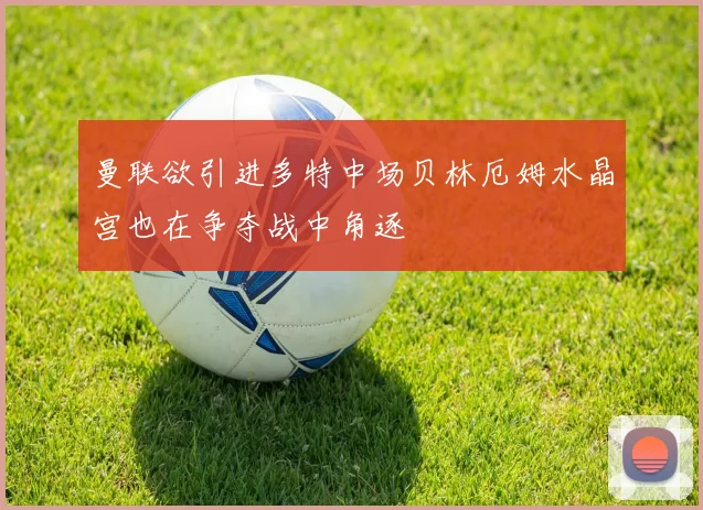 曼联欲引进多特中场贝林厄姆水晶宫也在争夺战中角逐