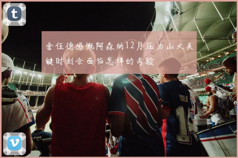 舍伍德感慨阿森纳12月压力山大关键时刻会面临怎样的考验