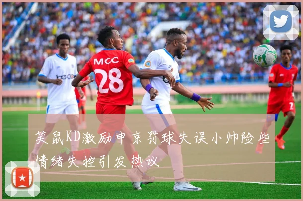 笑鼠KD激励申京罚球失误小帅险些情绪失控引发热议