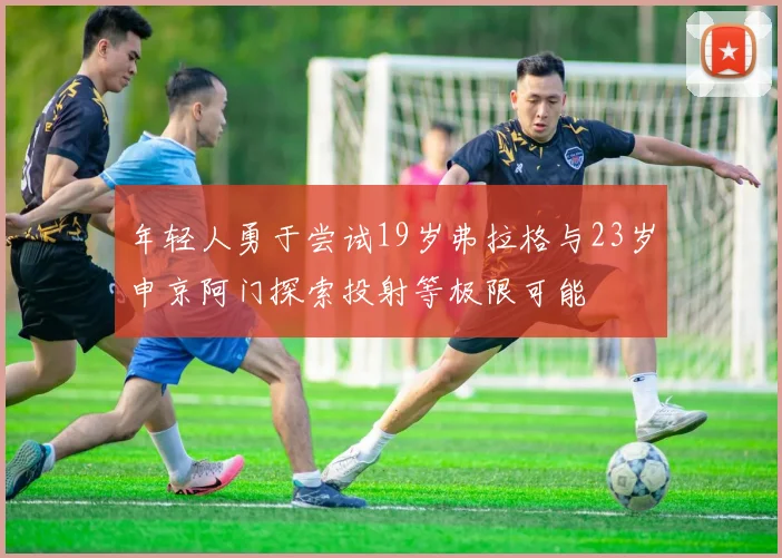 年轻人勇于尝试19岁弗拉格与23岁申京阿门探索投射等极限可能