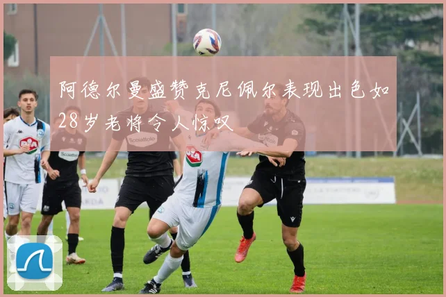 阿德尔曼盛赞克尼佩尔表现出色如28岁老将令人惊叹