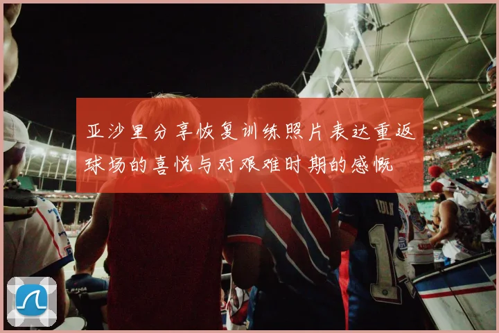 亚沙里分享恢复训练照片表达重返球场的喜悦与对艰难时期的感慨
