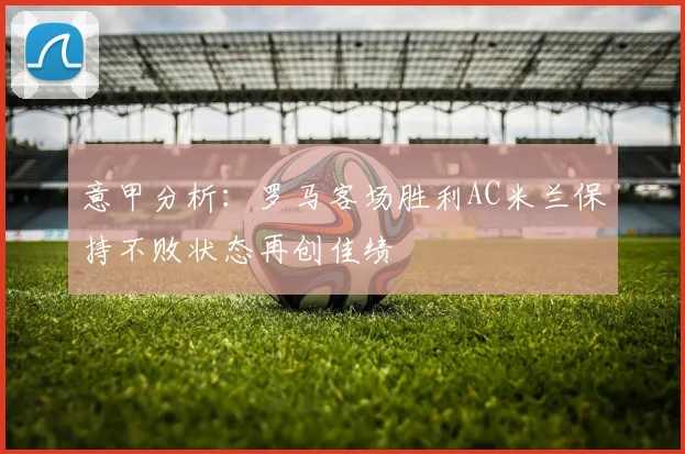 意甲分析：罗马客场胜利AC米兰保持不败状态再创佳绩