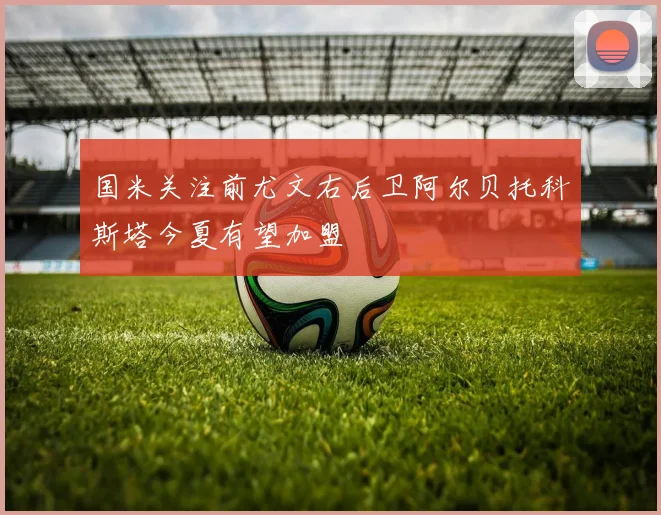 国米关注前尤文右后卫阿尔贝托科斯塔今夏有望加盟