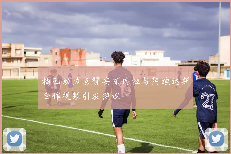 梅西助力点赞安东内拉与阿迪达斯合作视频引发热议