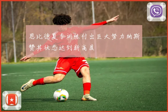 恩比德夏季训练付出巨大努力纳斯赞其状态达到新高度