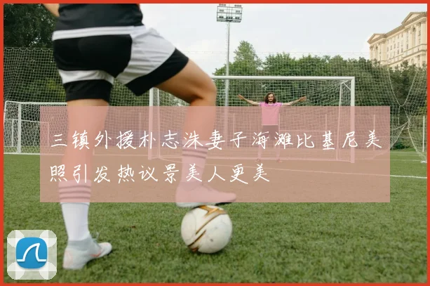 三镇外援朴志洙妻子海滩比基尼美照引发热议景美人更美