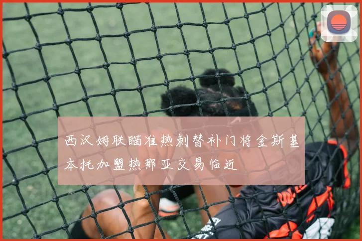 西汉姆联瞄准热刺替补门将金斯基本托加盟热那亚交易临近