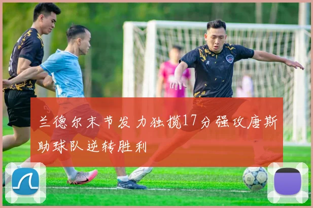 兰德尔末节发力独揽17分强攻唐斯助球队逆转胜利
