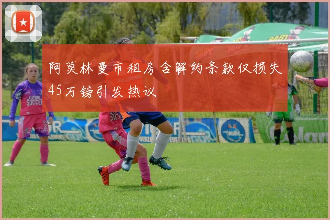 阿莫林曼市租房含解约条款仅损失45万镑引发热议