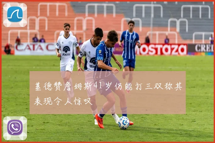 基德赞詹姆斯41岁仍能打三双称其表现令人惊叹