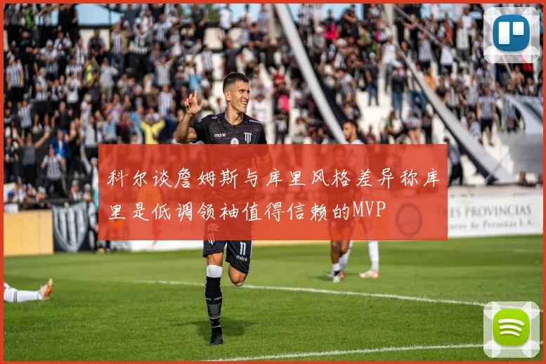 科尔谈詹姆斯与库里风格差异称库里是低调领袖值得信赖的MVP