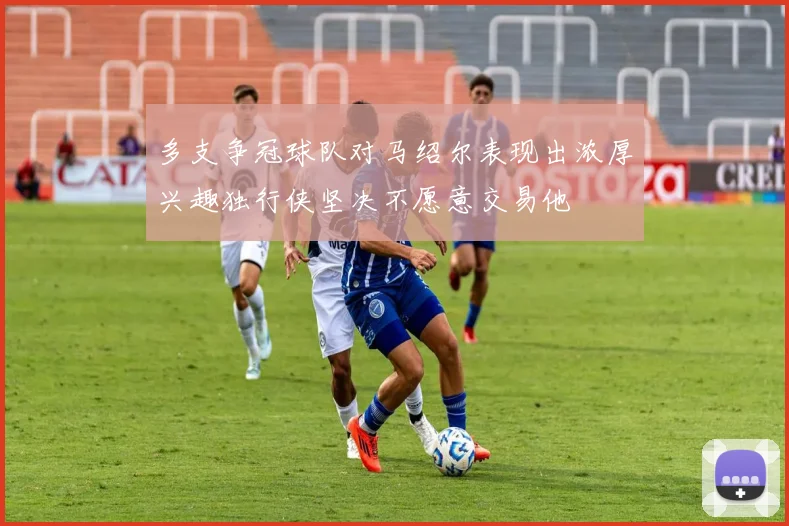 多支争冠球队对马绍尔表现出浓厚兴趣独行侠坚决不愿意交易他