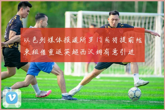 以色列媒体报道所罗门或将提前结束租借重返英超西汉姆有意引进