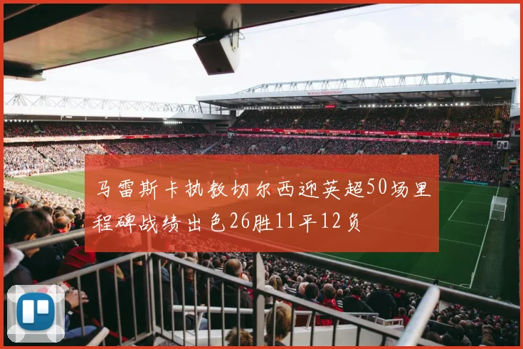 马雷斯卡执教切尔西迎英超50场里程碑战绩出色26胜11平12负