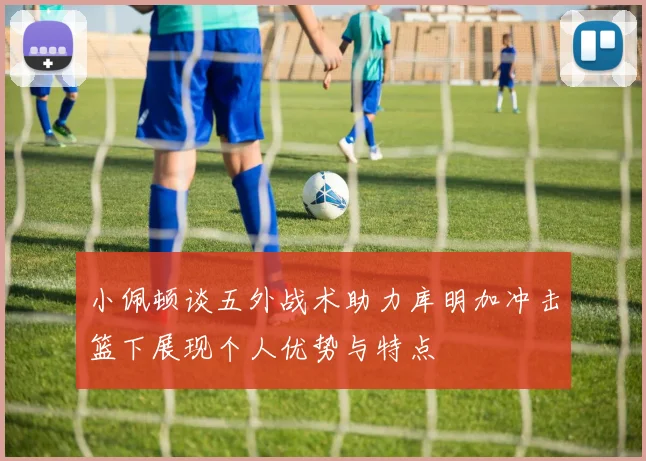 小佩顿谈五外战术助力库明加冲击篮下展现个人优势与特点