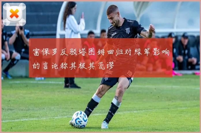 富保罗反驳塔图姆回归对绿军影响的言论称其极其荒谬