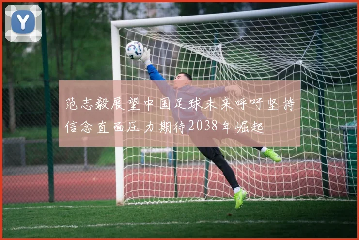 范志毅展望中国足球未来呼吁坚持信念直面压力期待2038年崛起