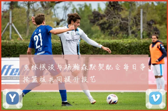 克林根谈与杨瀚森默契配合每日争抢篮板共同提升技艺