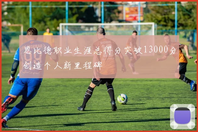 恩比德职业生涯总得分突破13000分创造个人新里程碑