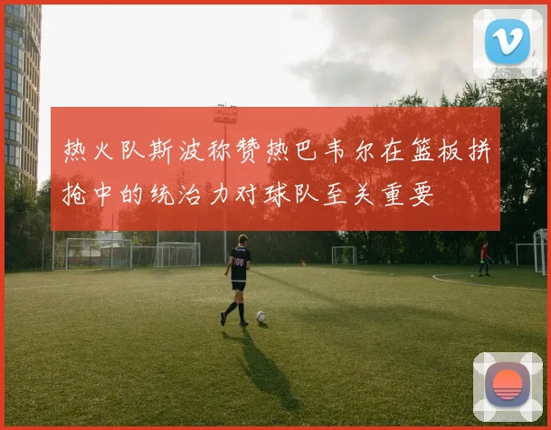 热火队斯波称赞热巴韦尔在篮板拼抢中的统治力对球队至关重要