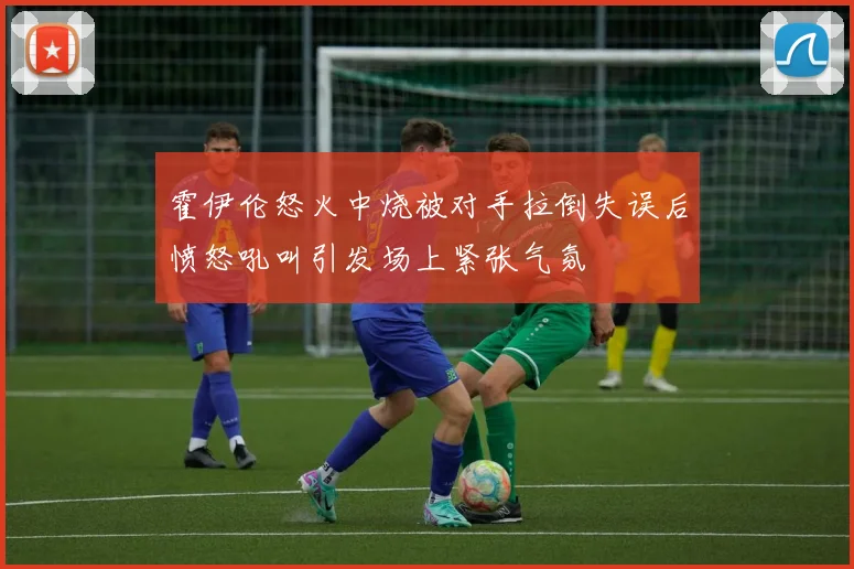 霍伊伦怒火中烧被对手拉倒失误后愤怒吼叫引发场上紧张气氛