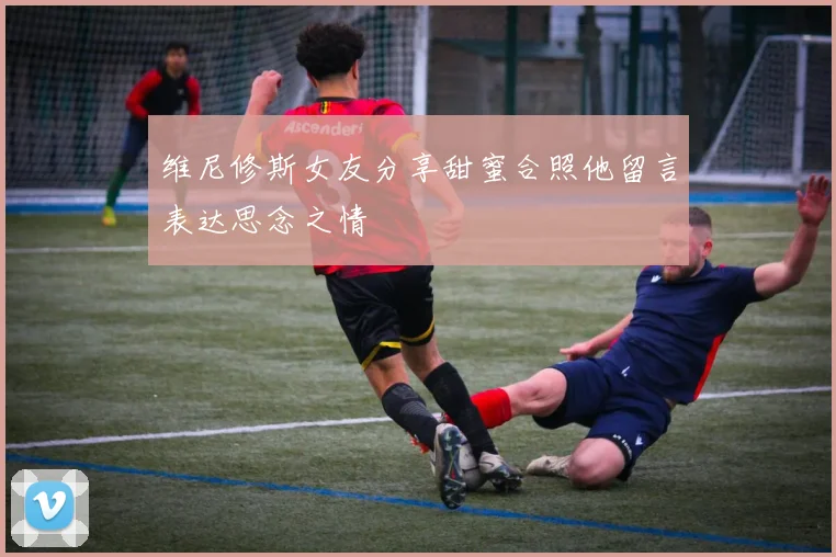维尼修斯女友分享甜蜜合照他留言表达思念之情