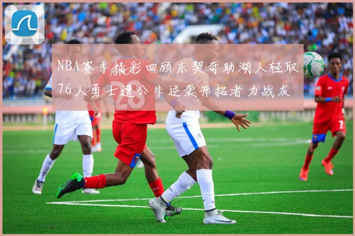 NBA赛季精彩回顾东契奇助湖人轻取76人勇士遭公牛逆袭开拓者力战灰熊展现韧性
