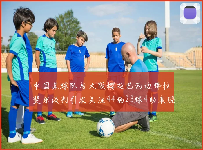 中国某球队与大阪樱花巴西边锋拉斐尔谈判引发关注44场23球4助表现抢眼