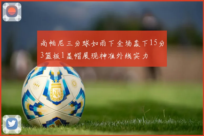 尚帕尼三分球如雨下全场轰下15分3篮板1盖帽展现神准外线实力