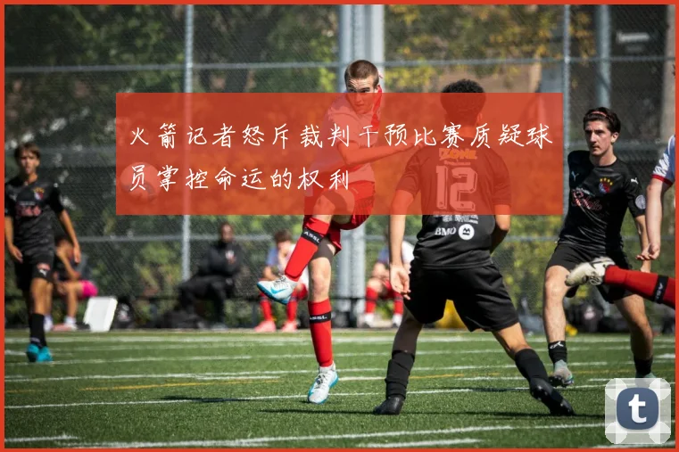 火箭记者怒斥裁判干预比赛质疑球员掌控命运的权利
