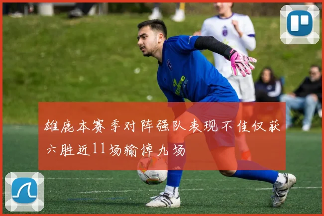 雄鹿本赛季对阵强队表现不佳仅获六胜近11场输掉九场