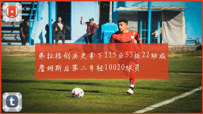 弗拉格创历史拿下115分53板22助成詹姆斯后第二年轻10020球员