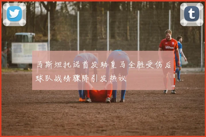 马斯坦托诺首发助皇马全胜受伤后球队战绩骤降引发热议