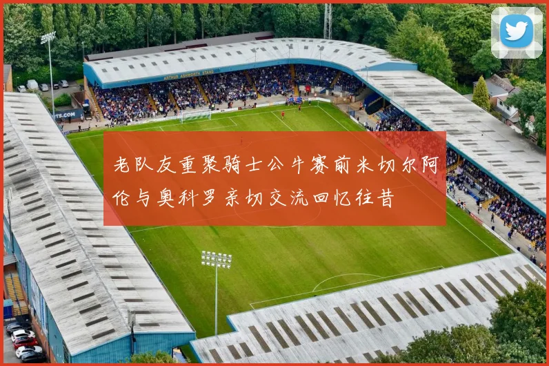 老队友重聚骑士公牛赛前米切尔阿伦与奥科罗亲切交流回忆往昔