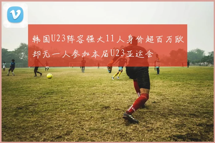 韩国U23阵容强大11人身价超百万欧却无一人参加本届U23亚运会