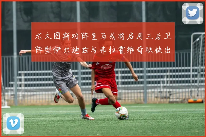 尤文图斯对阵皇马或将启用三后卫阵型伊尔迪兹与弗拉霍维奇联袂出击