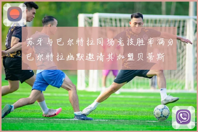 苏牙与巴尔特拉同场竞技胜率满分巴尔特拉幽默邀请其加盟贝蒂斯
