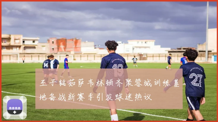 王子铭茹萨韦林顿齐聚蓉城训练基地备战新赛季引发球迷热议
