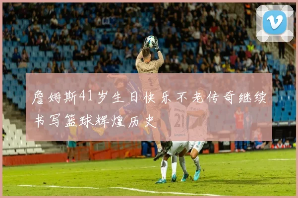 詹姆斯41岁生日快乐不老传奇继续书写篮球辉煌历史