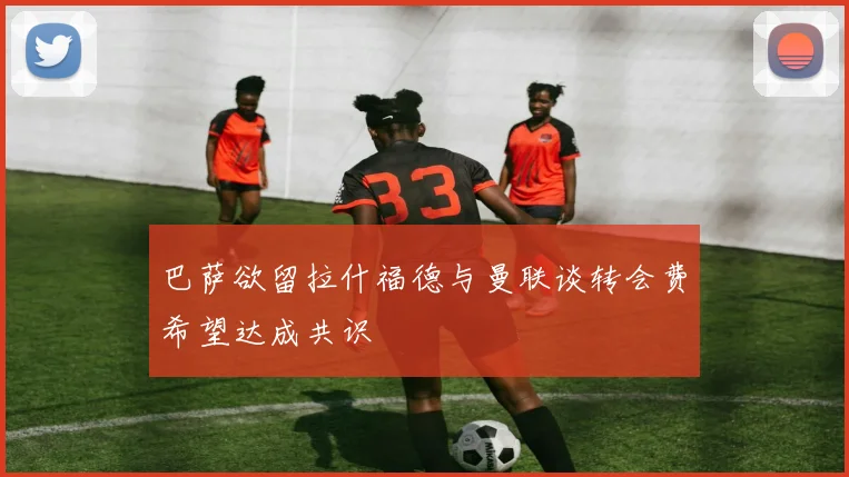 巴萨欲留拉什福德与曼联谈转会费希望达成共识