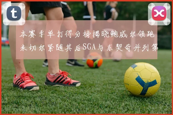 本赛季单打得分榜揭晓鲍威尔领跑米切尔紧随其后SGA与东契奇并列第三