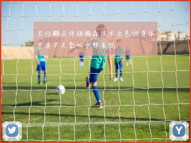 王仕鹏点评杨瀚森技术出色但身体素质不足影响中锋表现